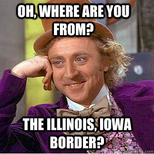 Oh, where are you from? The illinois, Iowa border?  Creepy Wonka