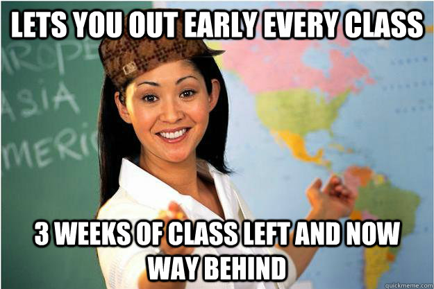 Lets you out early every class 3 weeks of class left and now way behind  Scumbag Teacher