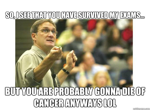 So, I see that you have survived my exams... But you are probably gonna die of cancer anyways lol  