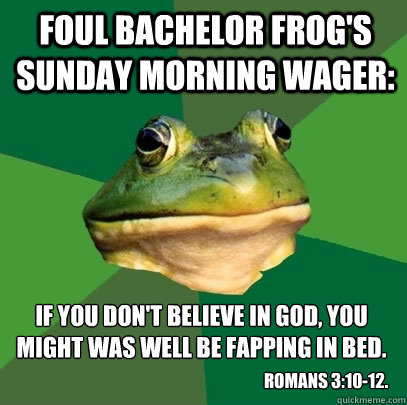 Foul Bachelor Frog's Sunday Morning wager: If you don't believe in God, you might was well be fapping in bed.  Romans 3:10-12. - Foul Bachelor Frog's Sunday Morning wager: If you don't believe in God, you might was well be fapping in bed.  Romans 3:10-12.  Foul Bachelor Frog