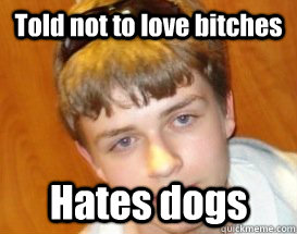 Told not to love bitches Hates dogs  