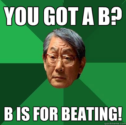 YOu got a b? b is for beating!  High Expectations Asian Father