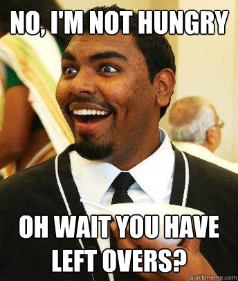 No, I'm not hungry Oh wait you have left overs? - No, I'm not hungry Oh wait you have left overs?  Leftovers.