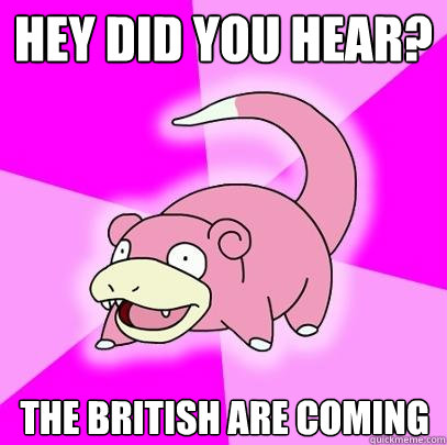 HEY DID YOU HEAR? THE BRITISH ARE COMING  Slowpoke