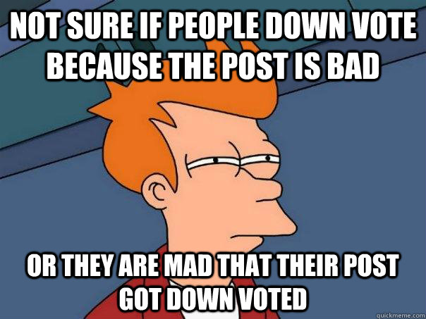 Not sure if people down vote because the post is bad Or they are mad that their post got down voted  Futurama Fry