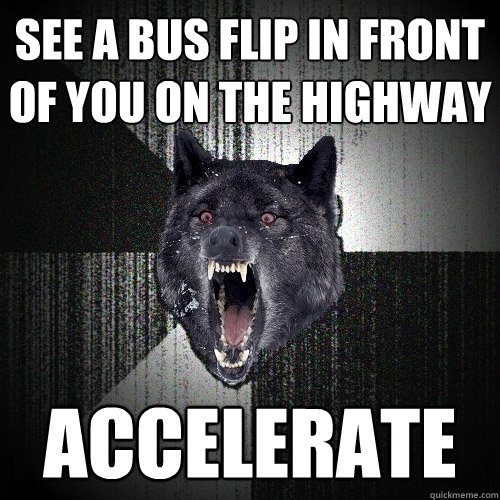 See a bus flip in front of you on the highway ACCELERATE  Insanity Wolf