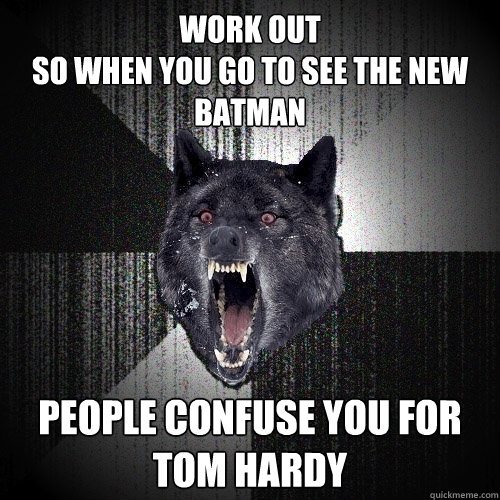 WORK OUT
SO WHEN YOU go to see the new batman people confuse you for tom hardy  Insanity Wolf