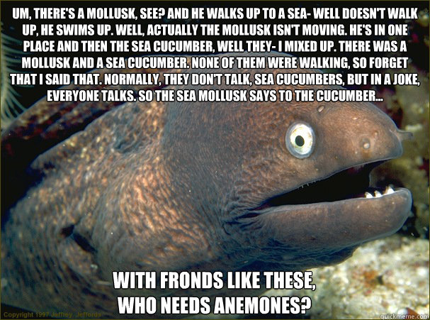 Um, there's a mollusk, see? And he walks up to a sea- well doesn't walk up, he swims up. Well, actually the mollusk isn't moving. He's in one place and then the sea cucumber, well they- I mixed up. There was a mollusk and a sea cucumber. none of them were  Bad Joke Eel