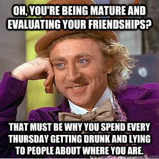 Oh, you're being mature and evaluating your friendships? That must be why you spend every thursday getting drunk and lying to people about where you are. - Oh, you're being mature and evaluating your friendships? That must be why you spend every thursday getting drunk and lying to people about where you are.  Condescending Wonka