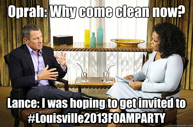 Oprah: Why come clean now? Lance: I was hoping to get invited to #Louisville2013FOAMPARTY - Oprah: Why come clean now? Lance: I was hoping to get invited to #Louisville2013FOAMPARTY  Kudos Lance Armstrong