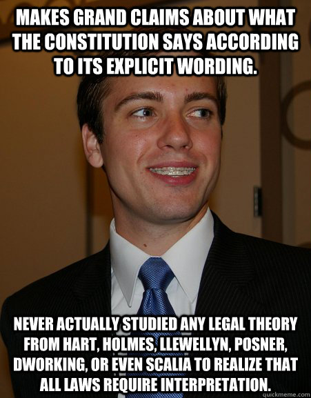 Makes grand claims about what the Constitution says according to its explicit wording. Never actually studied any legal theory from Hart, Holmes, Llewellyn, Posner, Dworking, or even Scalia to realize that all laws require interpretation.  College Republican