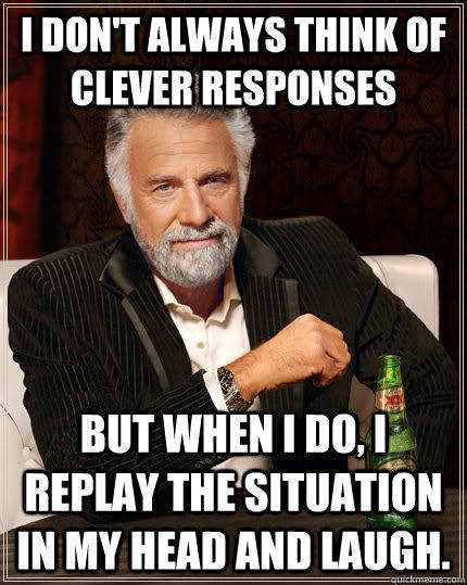 I don't always think of clever responses but when i do, I replay the situation in my head and laugh. - I don't always think of clever responses but when i do, I replay the situation in my head and laugh.  The Most Interesting Man In The World