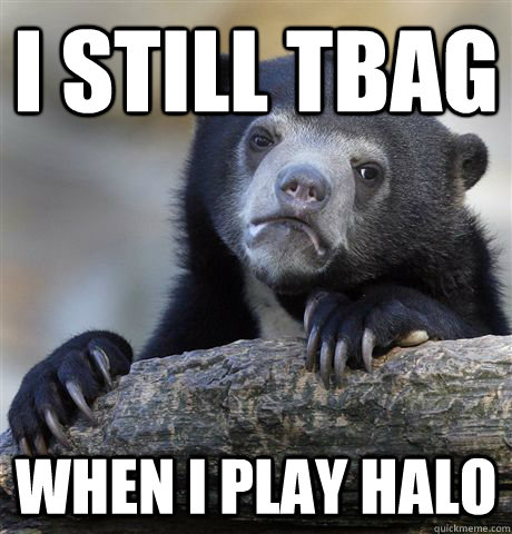 I still tbag when I play halo  Confession Bear