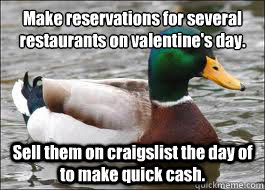 Make reservations for several 
restaurants on valentine's day. Sell them on craigslist the day of to make quick cash. - Make reservations for several 
restaurants on valentine's day. Sell them on craigslist the day of to make quick cash.  Good Advice Duck