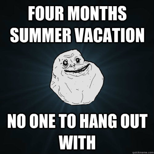 four months summer vacation no one to hang out with  Forever Alone