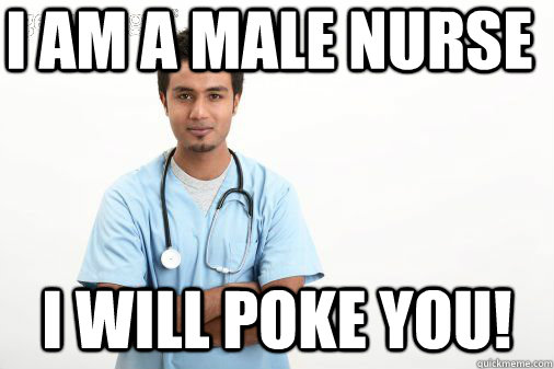 I am a male nurse I WILL POKE YOU!  