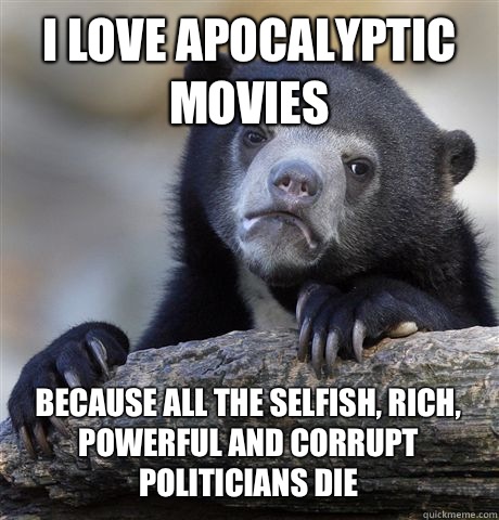 I love apocalyptic movies because all the selfish, rich, powerful and corrupt politicians die  Confession Bear