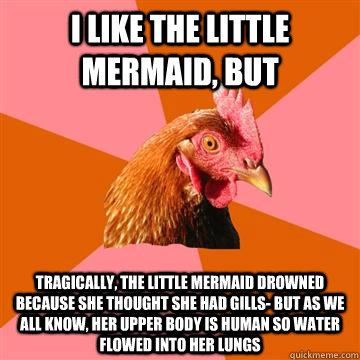 I like the little mermaid, but tragically, the little mermaid drowned because she thought she had gills- but as we all know, her upper body is human so water flowed into her lungs  Anti-Joke Chicken