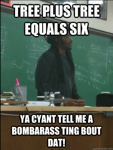 tree plus tree equals six ya cyant tell me a bombarass ting bout dat!   Rasta Science Teacher