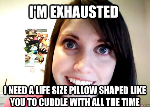 I'm Exhausted I need a life size pillow shaped like you to cuddle with all the time - I'm Exhausted I need a life size pillow shaped like you to cuddle with all the time  Overly Attached Girlfriend 2