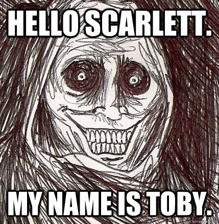 Hello Scarlett. My name is toby.  Horrifying Houseguest