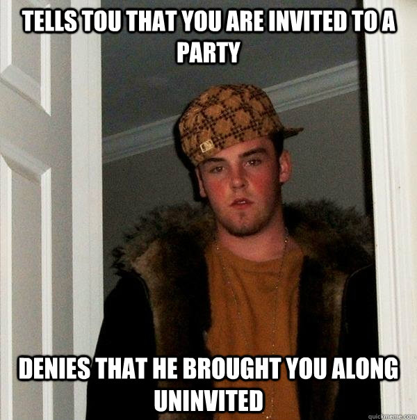 tells tou that you are invited to a party Denies that he brought you along uninvited - tells tou that you are invited to a party Denies that he brought you along uninvited  Scumbag Steve