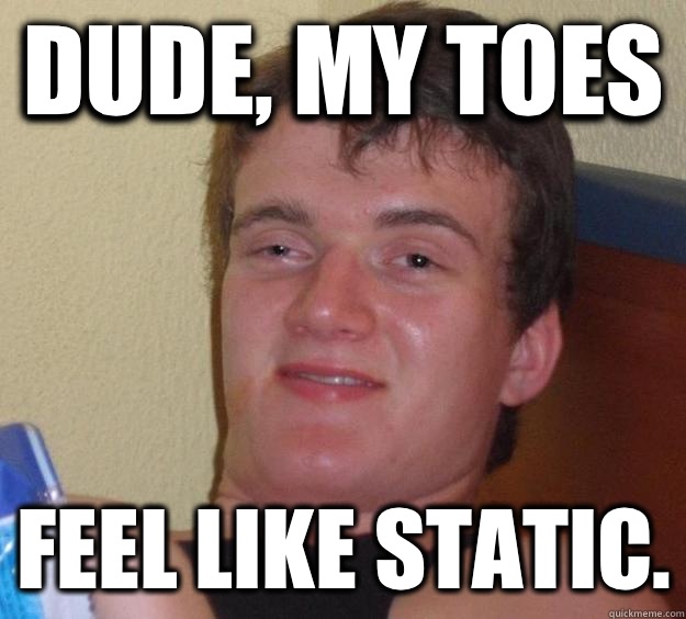 Dude, my toes  feel like static.  10 Guy