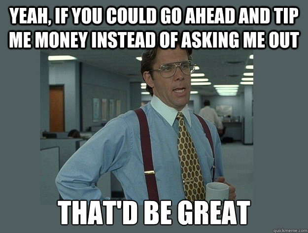 Yeah, if you could go ahead and tip me money instead of asking me out That'd be great  Office Space Lumbergh