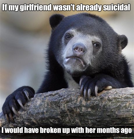 If my girlfriend wasn't already suicidal  I would have broken up with her months ago  Confession Bear