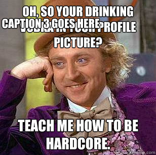 Oh, so your drinking vodka in your profile picture? Teach me how to be hardcore. Caption 3 goes here  Condescending Wonka