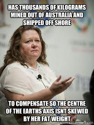 HAS THOUSANDS OF KILOGRAMS MINED OUT OF AUSTRALIA AND SHIPPED OFF SHORE TO COMPENSATE SO THE CENTRE OF THE EARTHS AXIS ISNT SKEWED BY HER FAT WEIGHT  Scumbag Gina Rinehart