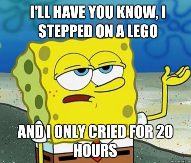 I'll have you know, I stepped on a Lego  And I only cried for 20 hours - I'll have you know, I stepped on a Lego  And I only cried for 20 hours  How tough am I