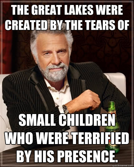 The Great Lakes were created by the tears of  small children who were terrified by his presence.  - The Great Lakes were created by the tears of  small children who were terrified by his presence.   The Most Interesting Man In The World