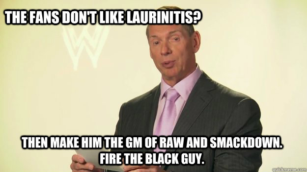 The fans don't like Laurinitis? THEN MAKE HIM THE GM OF RAW AND SMACKDOWN. FIRE THE BLACK GUY.    Vince McMahon WWE