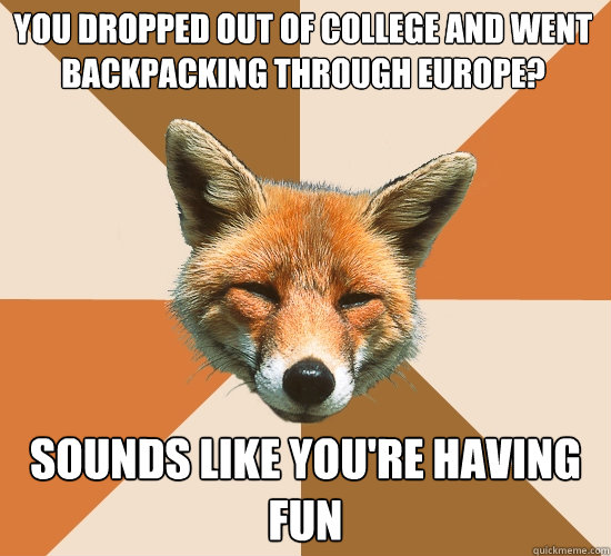 you dropped out of college and went backpacking through europe?
 sounds like you're having fun  Condescending Fox