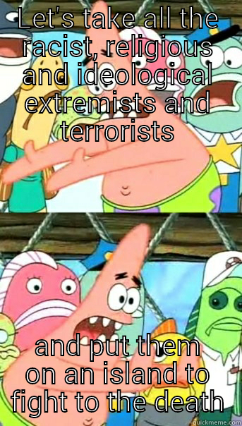 LET'S TAKE ALL THE RACIST, RELIGIOUS AND IDEOLOGICAL EXTREMISTS AND TERRORISTS AND PUT THEM ON AN ISLAND TO FIGHT TO THE DEATH Push it somewhere else Patrick