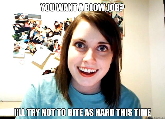 you want a blow job? i'll try not to bite as hard this time - you want a blow job? i'll try not to bite as hard this time  Overly Attached Girlfriend