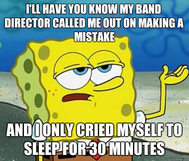 I'll have you know my band director called me out on making a mistake And I only cried myself to sleep for 30 minutes  Tough Spongebob