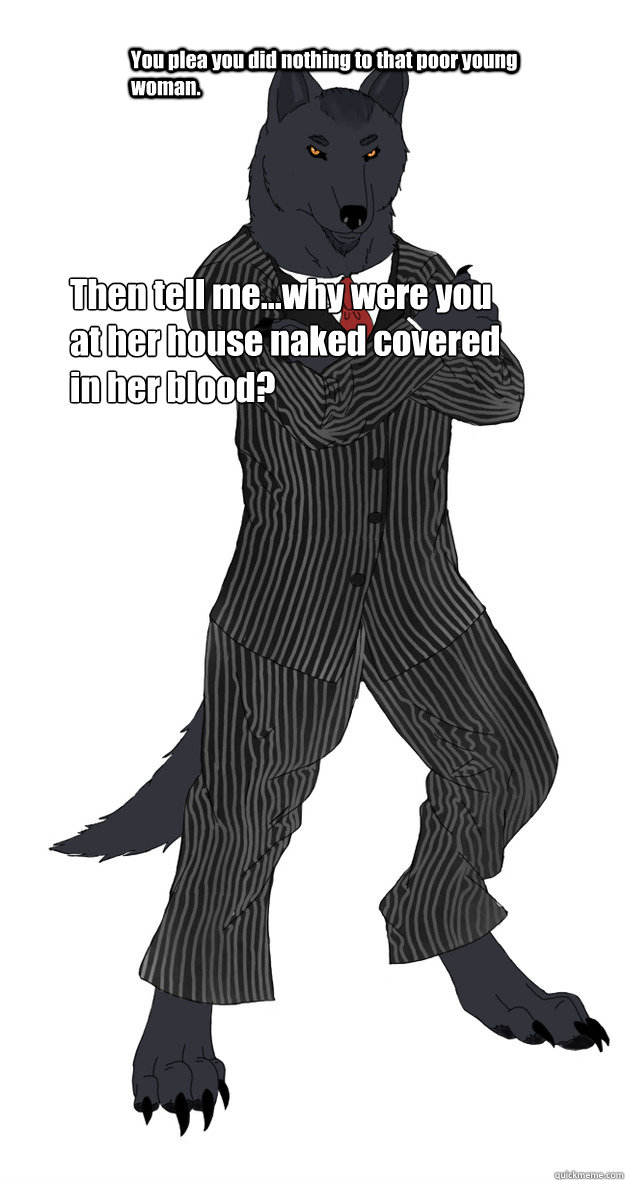 You plea you did nothing to that poor young woman. Then tell me...why were you at her house naked covered in her blood?  