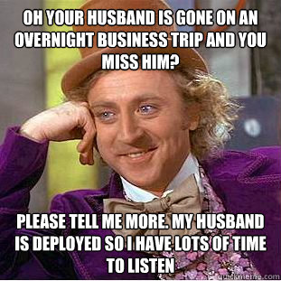 Oh your husband is gone on an overnight business trip and you miss him? Please tell me more. My husband is deployed so I have lots of time to listen  Condescending Wonka