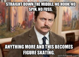 Straight down the middle, no hook, no spin, no fuss. 

Read more tv spoilers at: http://www.tvfanatic.com/quotes/characters/ron-swanson/page-5.html#ixzz2Q8czOiAy

Read more tv spoilers at: http://www.tvfanatic.com/quotes/characters/ron-swanson/#ixzz2Q8bPf - Straight down the middle, no hook, no spin, no fuss. 

Read more tv spoilers at: http://www.tvfanatic.com/quotes/characters/ron-swanson/page-5.html#ixzz2Q8czOiAy

Read more tv spoilers at: http://www.tvfanatic.com/quotes/characters/ron-swanson/#ixzz2Q8bPf  Ron Swanson