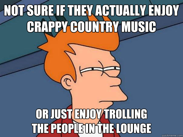 Not sure if they actually enjoy
crappy country music or just enjoy trolling
the people in the lounge  Futurama Fry