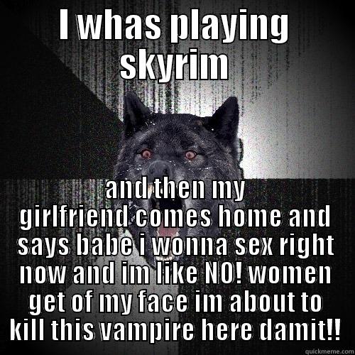 I WHAS PLAYING SKYRIM AND THEN MY GIRLFRIEND COMES HOME AND SAYS BABE I WONNA SEX RIGHT NOW AND IM LIKE NO! WOMEN GET OF MY FACE IM ABOUT TO KILL THIS VAMPIRE HERE DAMIT!! Insanity Wolf