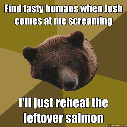 Find tasty humans when Josh comes at me screaming I'll just reheat the leftover salmon  