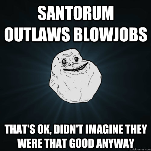 Santorum outlaws blowjobs That's ok, didn't imagine they were that good anyway  Forever Alone