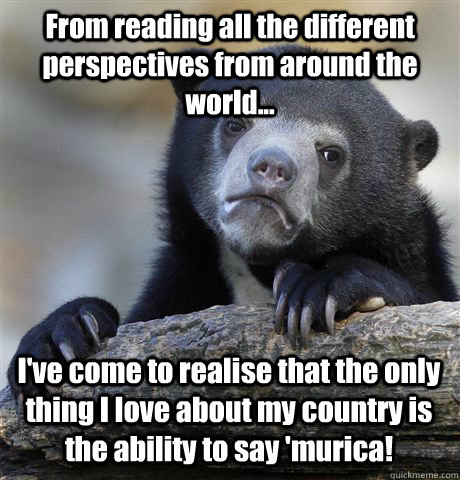 From reading all the different perspectives from around the world... I've come to realise that the only thing I love about my country is the ability to say 'murica!  Confession Bear