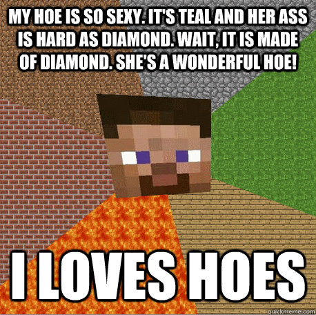 MY HOE IS SO SEXY. IT'S TEAL AND HER ASS IS HARD AS DIAMOND. WAIT, IT IS MADE OF DIAMOND. SHE'S A WONDERFUL HOE! I LOVES HOES - MY HOE IS SO SEXY. IT'S TEAL AND HER ASS IS HARD AS DIAMOND. WAIT, IT IS MADE OF DIAMOND. SHE'S A WONDERFUL HOE! I LOVES HOES  Minecraft