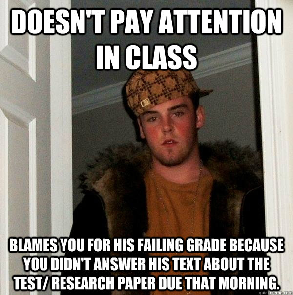 doesn't pay attention in class  blames you for his failing grade because you didn't answer his text about the test/ research paper due that morning.    Scumbag Steve