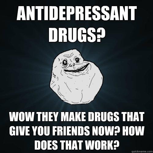 Antidepressant drugs? Wow they make drugs that give you friends now? How does that work?  Forever Alone