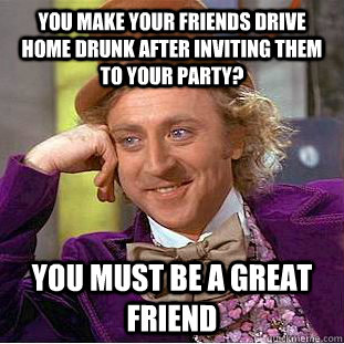 you make your friends drive home drunk after inviting them to your party? You must be a great friend  Condescending Wonka